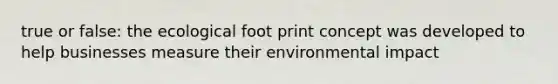 true or false: the ecological foot print concept was developed to help businesses measure their environmental impact