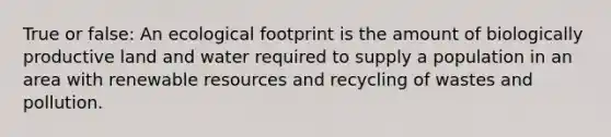 True or false: An ecological footprint is the amount of biologically productive land and water required to supply a population in an area with renewable resources and recycling of wastes and pollution.