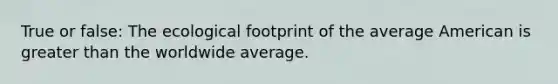 True or false: The ecological footprint of the average American is greater than the worldwide average.