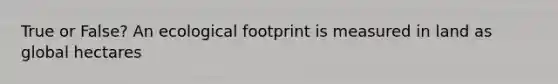 True or False? An ecological footprint is measured in land as global hectares