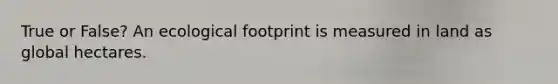 True or False? An ecological footprint is measured in land as global hectares.