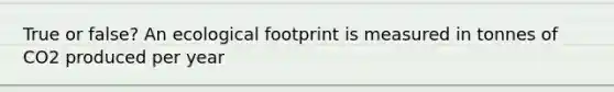 True or false? An ecological footprint is measured in tonnes of CO2 produced per year