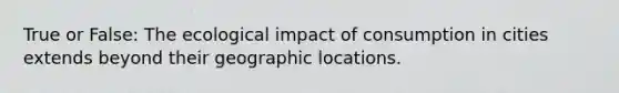 True or False: The ecological impact of consumption in cities extends beyond their geographic locations.