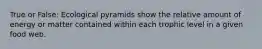True or False: Ecological pyramids show the relative amount of energy or matter contained within each trophic level in a given food web.
