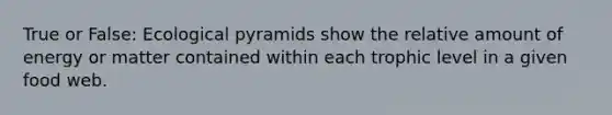 True or False: Ecological pyramids show the relative amount of energy or matter contained within each trophic level in a given food web.