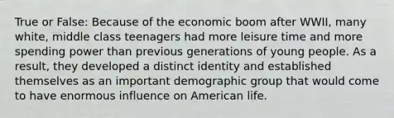 True or False: Because of the economic boom after WWII, many white, middle class teenagers had more leisure time and more spending power than previous generations of young people. As a result, they developed a distinct identity and established themselves as an important demographic group that would come to have enormous influence on American life.