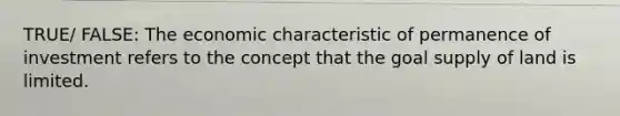 TRUE/ FALSE: The economic characteristic of permanence of investment refers to the concept that the goal supply of land is limited.