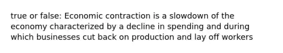 true or false: Economic contraction is a slowdown of the economy characterized by a decline in spending and during which businesses cut back on production and lay off workers