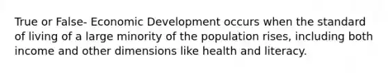 True or False- Economic Development occurs when the standard of living of a large minority of the population rises, including both income and other dimensions like health and literacy.