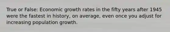 True or False: Economic growth rates in the fifty years after 1945 were the fastest in history, on average, even once you adjust for increasing population growth.