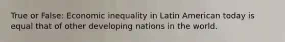 True or False: Economic inequality in Latin American today is equal that of other developing nations in the world.