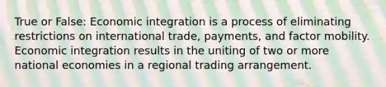 True or False: Economic integration is a process of eliminating restrictions on international trade, payments, and factor mobility. Economic integration results in the uniting of two or more national economies in a regional trading arrangement.