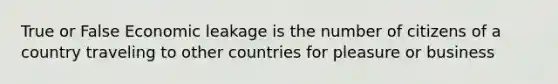 True or False Economic leakage is the number of citizens of a country traveling to other countries for pleasure or business