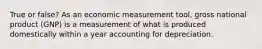 True or false? As an economic measurement tool, gross national product (GNP) is a measurement of what is produced domestically within a year accounting for depreciation.