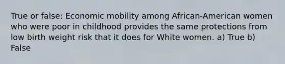 True or false: Economic mobility among African-American women who were poor in childhood provides the same protections from low birth weight risk that it does for White women. a) True b) False