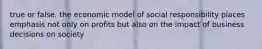 true or false. the economic model of social responsibility places emphasis not only on profits but also on the impact of business decisions on society