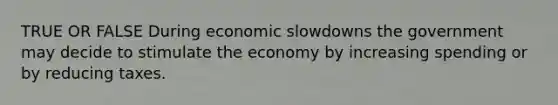 TRUE OR FALSE During economic slowdowns the government may decide to stimulate the economy by increasing spending or by reducing taxes.