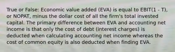 True or False: Economic value added (EVA) is equal to EBIT(1 - T), or NOPAT, minus the dollar cost of all the firm's total invested capital. The primary difference between EVA and accounting net income is that only the cost of debt (interest charges) is deducted when calculating accounting net income whereas the cost of common equity is also deducted when finding EVA.