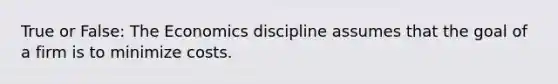 True or False: The Economics discipline assumes that the goal of a firm is to minimize costs.