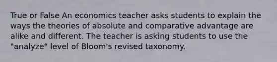 True or False An economics teacher asks students to explain the ways the theories of absolute and comparative advantage are alike and different. The teacher is asking students to use the "analyze" level of Bloom's revised taxonomy.