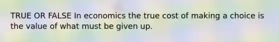 TRUE OR FALSE In economics the true cost of making a choice is the value of what must be given up.