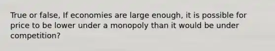 True or false, If economies are large enough, it is possible for price to be lower under a monopoly than it would be under competition?