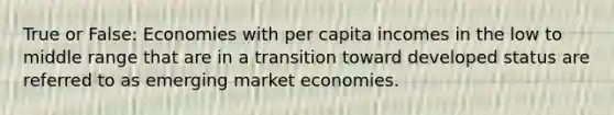 True or False: Economies with per capita incomes in the low to middle range that are in a transition toward developed status are referred to as emerging market economies.