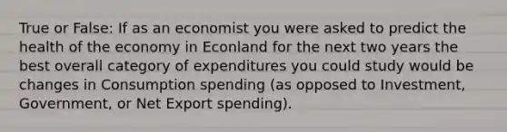 True or False: If as an economist you were asked to predict the health of the economy in Econland for the next two years the best overall category of expenditures you could study would be changes in Consumption spending (as opposed to Investment, Government, or Net Export spending).