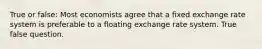 True or false: Most economists agree that a fixed exchange rate system is preferable to a floating exchange rate system. True false question.