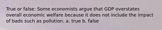 True or false: Some economists argue that GDP overstates overall economic welfare because it does not include the impact of bads such as pollution. a. true b. false