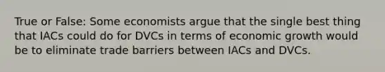 True or False: Some economists argue that the single best thing that IACs could do for DVCs in terms of economic growth would be to eliminate trade barriers between IACs and DVCs.