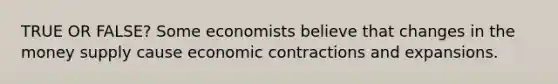 TRUE OR FALSE? Some economists believe that changes in the money supply cause economic contractions and expansions.