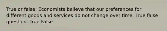 True or false: Economists believe that our preferences for different goods and services do not change over time. True false question. True False