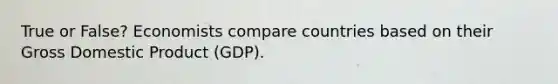 True or False? Economists compare countries based on their Gross Domestic Product (GDP).