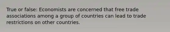 True or false: Economists are concerned that free trade associations among a group of countries can lead to trade restrictions on other countries.