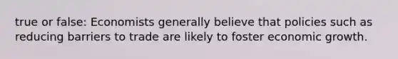 true or false: Economists generally believe that policies such as reducing barriers to trade are likely to foster economic growth.