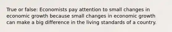 True or false: Economists pay attention to small changes in economic growth because small changes in economic growth can make a big difference in the living standards of a country.