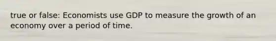 true or false: Economists use GDP to measure the growth of an economy over a period of time.