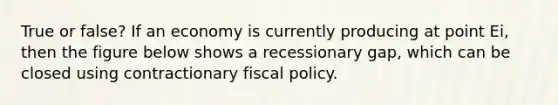 True or false? If an economy is currently producing at point Ei, then the figure below shows a recessionary gap, which can be closed using contractionary fiscal policy.