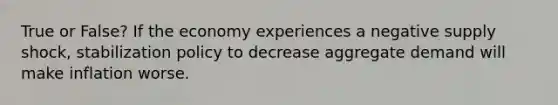 True or False? If the economy experiences a negative supply shock, stabilization policy to decrease aggregate demand will make inflation worse.