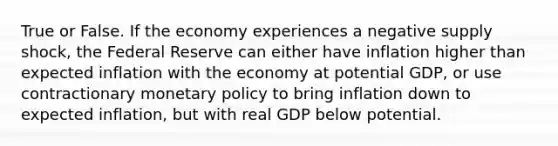 True or False. If the economy experiences a negative supply shock, the Federal Reserve can either have inflation higher than expected inflation with the economy at potential GDP, or use contractionary monetary policy to bring inflation down to expected inflation, but with real GDP below potential.