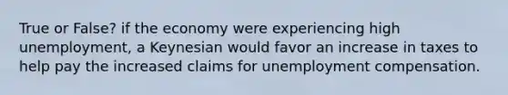 True or False? if the economy were experiencing high unemployment, a Keynesian would favor an increase in taxes to help pay the increased claims for unemployment compensation.