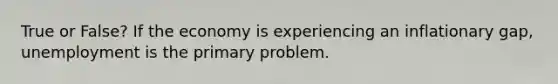 True or False? If the economy is experiencing an inflationary gap, unemployment is the primary problem.