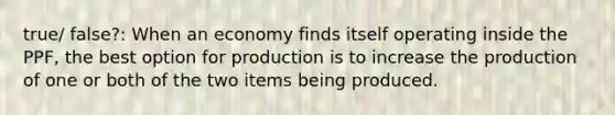 true/ false?: When an economy finds itself operating inside the PPF, the best option for production is to increase the production of one or both of the two items being produced.