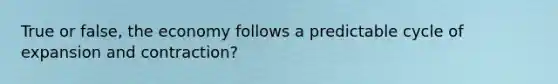 True or false, the economy follows a predictable cycle of expansion and contraction?