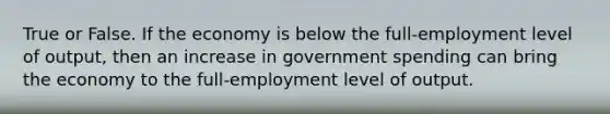 True or False. If the economy is below the full-employment level of output, then an increase in government spending can bring the economy to the full-employment level of output.