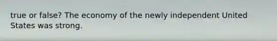 true or false? The economy of the newly independent United States was strong.