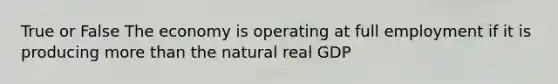 True or False The economy is operating at full employment if it is producing more than the natural real GDP