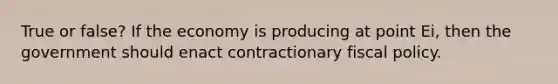 True or false? If the economy is producing at point Ei, then the government should enact contractionary <a href='https://www.questionai.com/knowledge/kPTgdbKdvz-fiscal-policy' class='anchor-knowledge'>fiscal policy</a>.