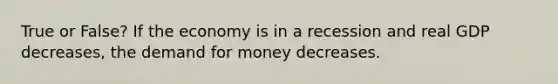 True or False? If the economy is in a recession and real GDP decreases, the demand for money decreases.